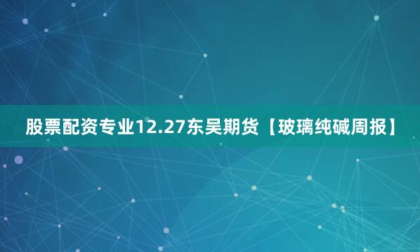 股票配资专业12.27东吴期货【玻璃纯碱周报】