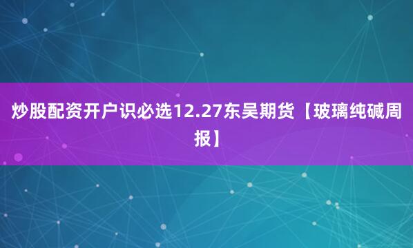 炒股配资开户识必选12.27东吴期货【玻璃纯碱周报】