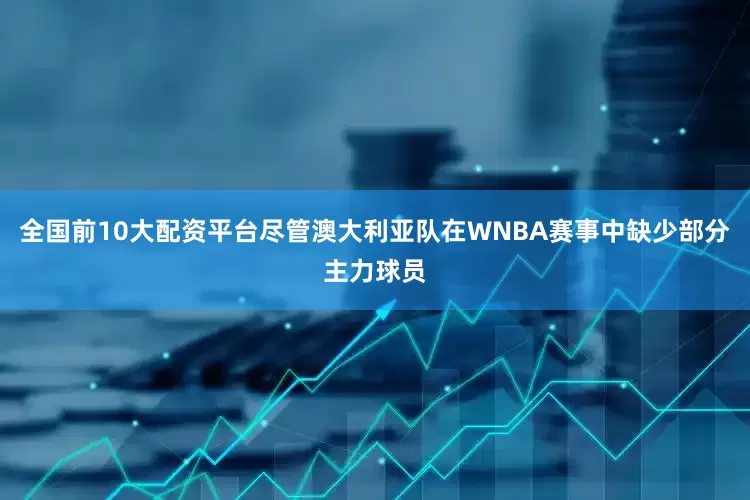 全国前10大配资平台尽管澳大利亚队在WNBA赛事中缺少部分主力球员