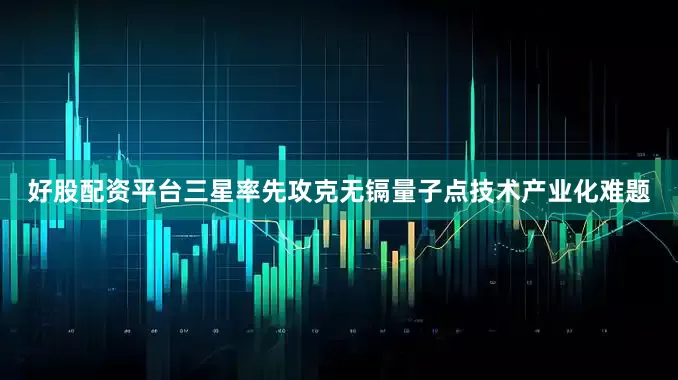 好股配资平台三星率先攻克无镉量子点技术产业化难题