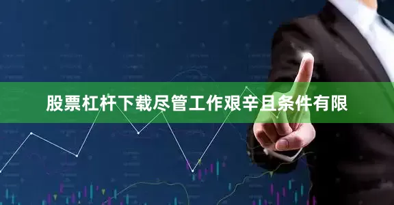 股票杠杆下载尽管工作艰辛且条件有限