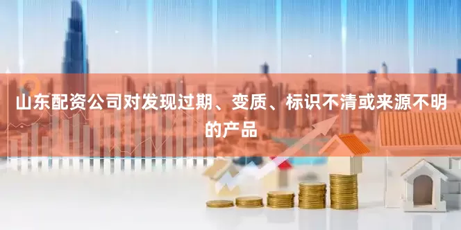 山东配资公司对发现过期、变质、标识不清或来源不明的产品